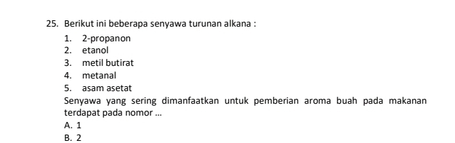 Berikut ini beberapa senyawa turunan alkana :
1. 2 -propanon
2. etanol
3. metil butirat
4. metanal
5. asam asetat
Senyawa yang sering dimanfaatkan untuk pemberian aroma buah pada makanan
terdapat pada nomor ...
A. 1
B. 2