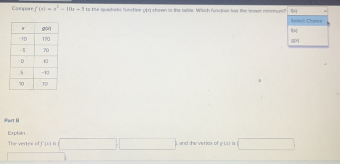 Compare f(x)=x^2-10x+5 to the quadratic function g(x) shown in the table. Which function has the lesser minimum? f(x)
Select Choice
f(x)
g(x)
Part B
Explain.
The vertex of f(x) is □ □ , and the vertex of g(x) is □
□