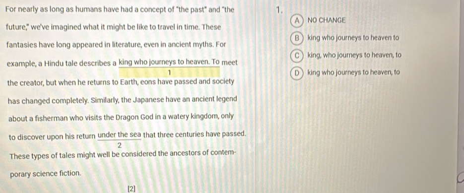 For nearly as long as humans have had a concept of “the past” and “the 1.
A NO CHANGE
future," we've imagined what it might be like to travel in time. These
B) king who journeys to heaven to
fantasies have long appeared in literature, even in ancient myths. For
C king, who journeys to heaven, to
example, a Hindu tale describes a king who journeys to heaven. To meet
1 D king who journeys to heaven, to
the creator, but when he returns to Earth, eons have passed and society
has changed completely. Similarly, the Japanese have an ancient legend
about a fisherman who visits the Dragon God in a watery kingdom, only
to discover upon his return under the sea that three centuries have passed.
2
These types of tales might well be considered the ancestors of contem-
porary science fiction.
[2]