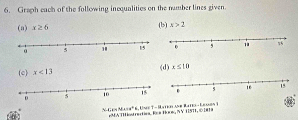 Graph each of the following inequalities on the number lines given. 
(a) x≥ 6 (b) x>2
(c) x<13</tex> (d) x≤ 10
N -4 MATH^2 6, Unit 7 - Ratios and Rates - Lesson 1 
Ges 
eMATHinstruction, Rεь Ноок, NY 12571, © 2020