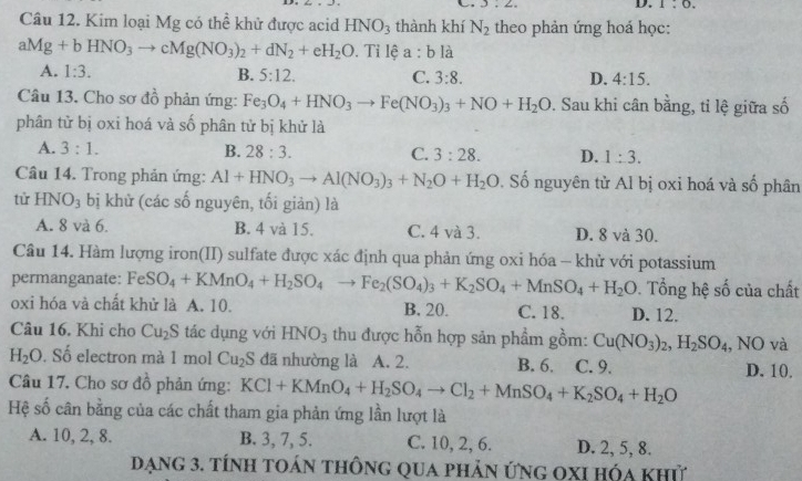 ∠ _ 
D. 1:0.
Câu 12. Kim loại Mg có thể khử được acid HNO_3 thành khí N_2 theo phản ứng hoá học:
aMg+bHNO_3to cMg(NO_3)_2+dN_2+eH_2O. Tỉ lệ a:b là
A. 1:3. B. 5:12. C. 3:8. D. 4:15.
Câu 13. Cho sơ đồ phản ứng: Fe_3O_4+HNO_3to Fe(NO_3)_3+NO+H_2O :. Sau khi cân bằng, tỉ lệ giữa số
phân tử bị oxi hoá và số phân tử bị khử là
A. 3:1. B. 28:3. C. 3:28. D. 1:3.
Câu 14. Trong phản ứng: Al+HNO_3to Al(NO_3)_3+N_2O+H_2O Đ. Số nguyên tử Al bị oxi hoá và số phân
tử HNO_3 bị khử (các số nguyên, tối giản) là
A. 8 và 6. B. 4 và 15. C. 4 và 3. D. 8 và 30.
Câu 14. Hàm lượng iron(II) sulfate được xác định qua phản ứng oxi hóa - khử với potassium
permanganate: FeSO_4+KMnO_4+H_2SO_4to Fe_2(SO_4)_3+K_2SO_4+MnSO_4+H_2O. Tổng hệ số của chất
oxi hóa và chất khử là A. 10. B. 20. C. 18. D. 12.
Câu 16. Khi cho Cu_2S tác dụng với HNO_3 thu được hỗn hợp sản phẩm gồm: Cu(NO_3)_2,H_2SO_4 , NO và
H_2O. Số electron mà 1 mol Cu_2S đã nhường là A. 2. B. 6. C. 9. D. 10.
Câu 17. Cho sơ đồ phản ứng: KCl+KMnO_4+H_2SO_4to Cl_2+MnSO_4+K_2SO_4+H_2O
Hệ số cân bằng của các chất tham gia phản ứng lần lượt là
A. 10, 2, 8. B. 3, 7, 5. C. 10, 2, 6. D. 2, 5, 8.
Dạng 3. tính toán thông qua phản ứng oxi hóa khử