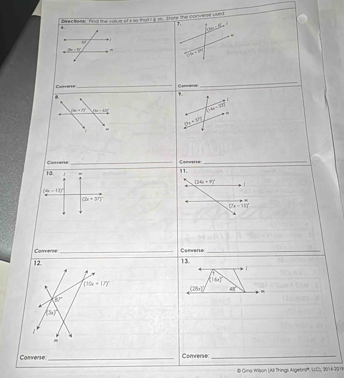 Directions: Find the value of x so that I ] m. State the converse used
7. (26x-4)^circ 
6.
, m
53° 1
(8x-9)^circ 
(15x+29)^circ 
Converse:_ Converse
_
9.
1
(14x-23)^circ 
m
(9x+37)^circ 
Converse: _Converse:_
10. 1 m 11.
(24x+9)^circ  1
(4x-13)^circ 
(2x+37)^circ 
m
(7x-15)^circ 
Converse:_ Converse_
13.
1
(16x)^circ 
(28x)^circ  48° m
Converse:_ Converse:_
© Gina Wilson (All Things Algebra''', LLC), 2014-2019