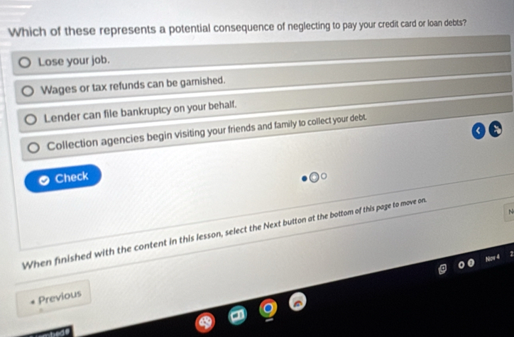 Which of these represents a potential consequence of neglecting to pay your credit card or loan debts?
Lose your job.
Wages or tax refunds can be garnished.
Lender can file bankruptcy on your behalf.
Collection agencies begin visiting your friends and family to collect your debt.
Check
N
When finished with the content in this lesson, select the Next button at the bottom of this page to move on
Previous