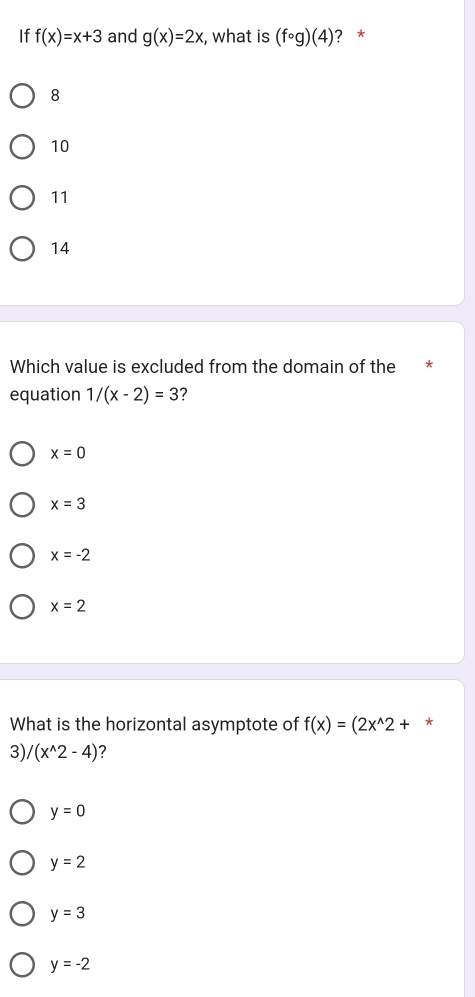 If f(x)=x+3 and g(x)=2x , what is (fcirc g)(4) ? *
8
10
11
14
Which value is excluded from the domain of the * *
equation 1/(x-2)=3 ?
x=0
x=3
x=-2
x=2
What is the horizontal asymptote of f(x)=(2x^(wedge)2+ *
3), /(x^(wedge)2-4) 2
y=0
y=2
y=3
y=-2