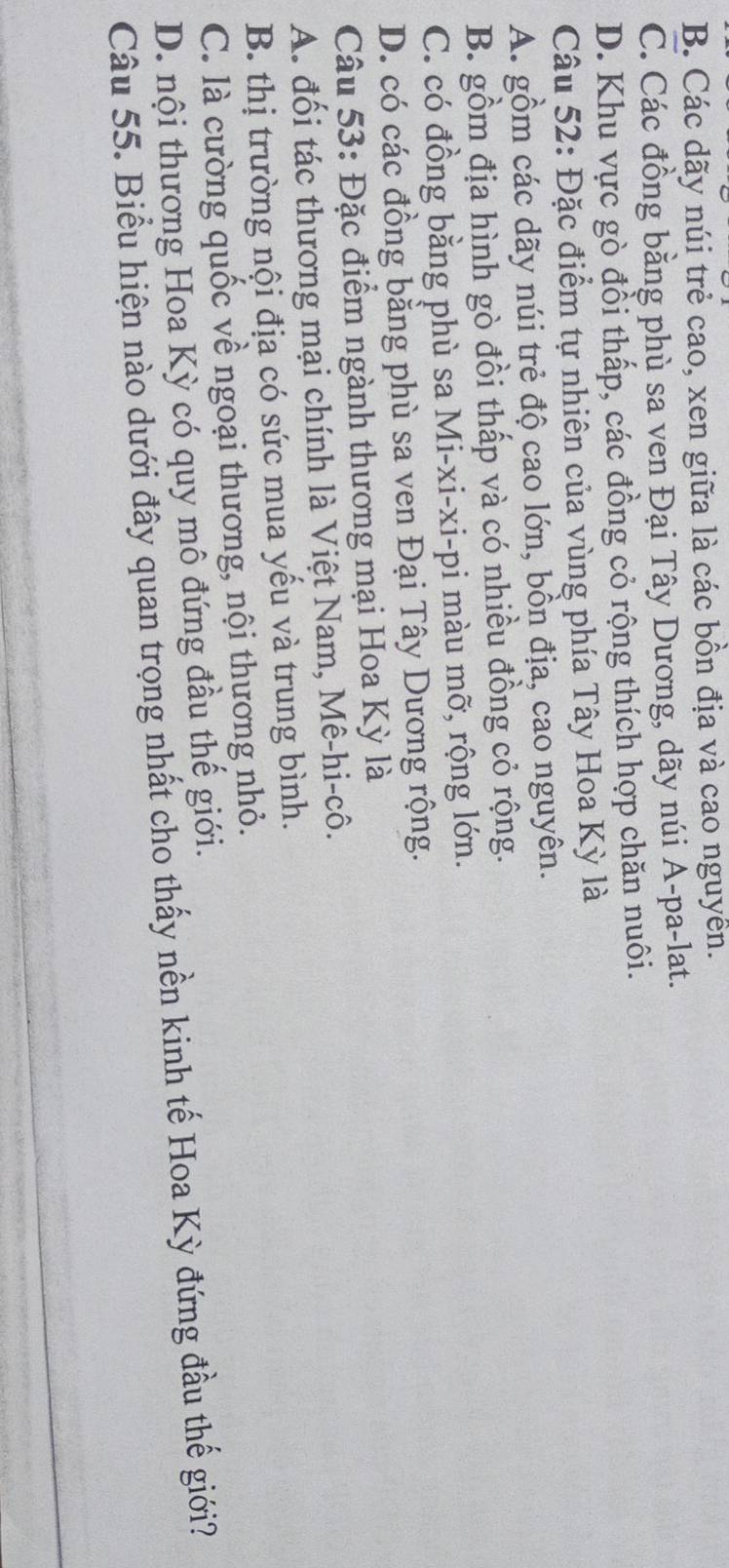 B. Các dãy núi trẻ cao, xen giữa là các bồn địa và cao nguyễn.
C. Các đồng bằng phù sa ven Đại Tây Dương, dãy núi A-pa-lat.
D. Khu vực gò đồi thấp, các đồng cỏ rộng thích hợp chăn nuôi.
Câu 52: Đặc điểm tự nhiên của vùng phía Tây Hoa Kỳ là
A. gồm các dãy núi trẻ độ cao lớn, bồn địa, cao nguyên.
B. gồm địa hình gò đồi thấp và có nhiều đồng cỏ rộng.
C. có đồng bằng phù sa Mi-xi-xi-pi màu mỡ, rộng lớn.
D. có các đồng bằng phù sa ven Đại Tây Dương rộng.
Câu 53: Đặc điểm ngành thương mại Hoa Kỳ là
A. đối tác thương mại chính là Việt Nam, Mê-hi-cô.
B. thị trường nội địa có sức mua yếu và trung bình.
C. là cường quốc về ngoại thương, nội thương nhỏ.
D. nội thương Hoa Kỳ có quy mô đứng đầu thế giới.
Câu 55. Biểu hiện nào dưới đây quan trọng nhất cho thấy nền kinh tế Hoa Kỳ đứng đầu thế giới?