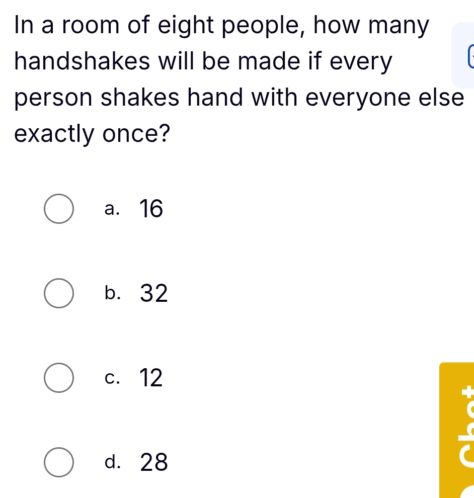 In a room of eight people, how many
handshakes will be made if every
person shakes hand with everyone else
exactly once?
a. 16
b. 32
c. 12
d. 28