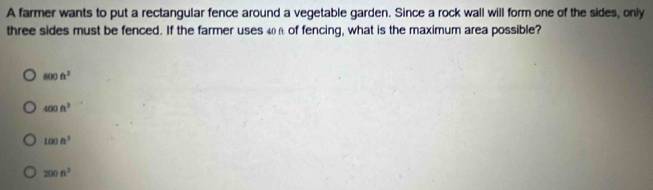 A farmer wants to put a rectangular fence around a vegetable garden. Since a rock wall will form one of the sides, only
three sides must be fenced. If the farmer uses 4n of fencing, what is the maximum area possible?
800ft^2
400ft^2
100ft^3
200ft^3