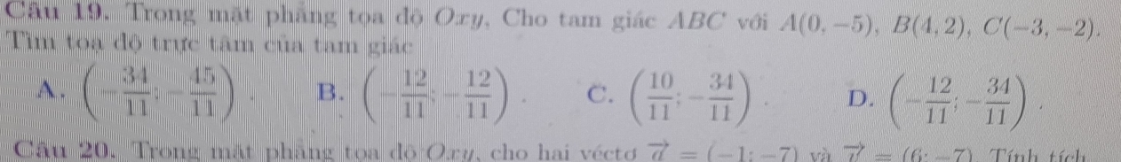 Trong mặt phẳng tọa độ Oxy, Cho tam giác ABC với A(0,-5), B(4,2), C(-3,-2). 
Tìm toạ độ trực tâm của tam giác
A. (- 34/11 ;- 45/11 ) B. (- 12/11 ;- 12/11 ). C. ( 10/11 ;- 34/11 ). D. (- 12/11 ;- 34/11 ). 
Câu 20. Trong mặt phẳng tọa độ Oxy, cho hai véctơ vector a=(-1:-7) và vector u=(6· -7) Tính tích