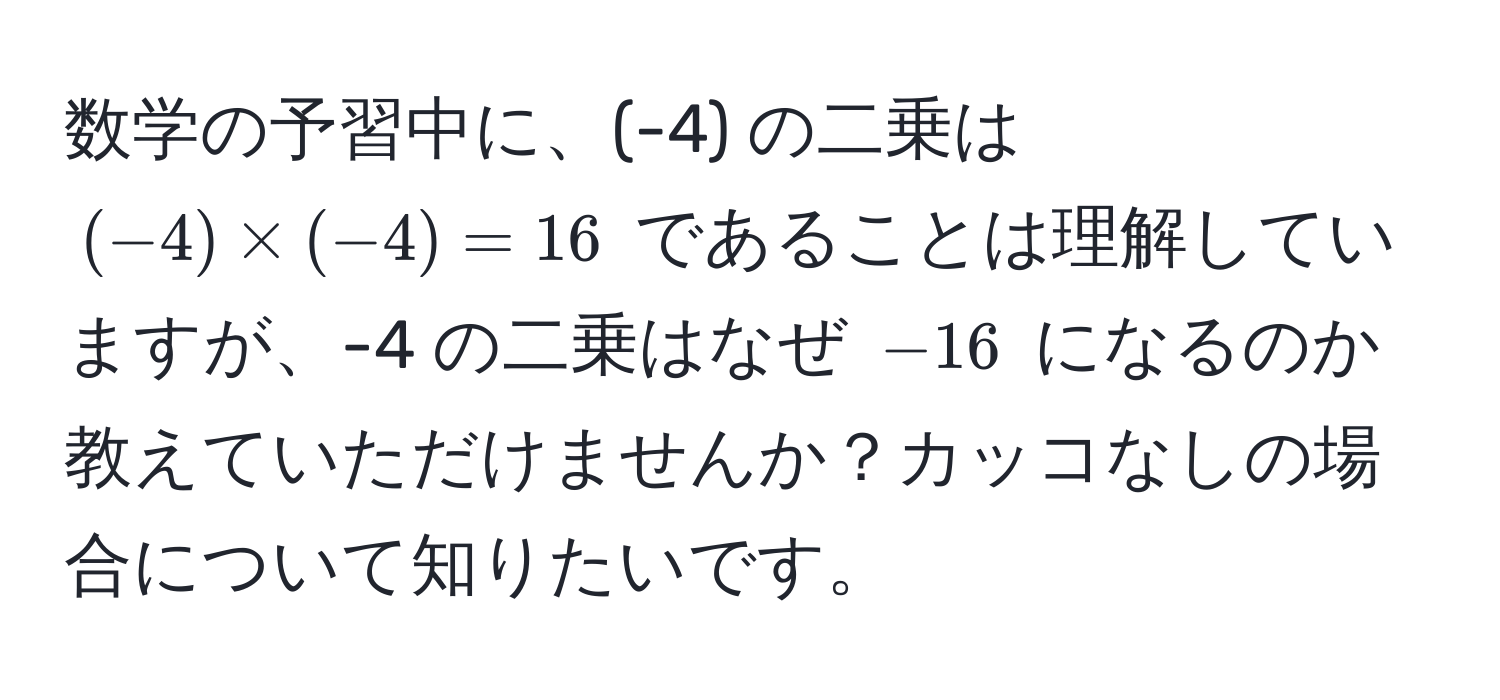 数学の予習中に、(-4) の二乗は $(-4) * (-4) = 16$ であることは理解していますが、-4 の二乗はなぜ $-16$ になるのか教えていただけませんか？カッコなしの場合について知りたいです。