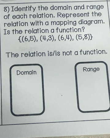 Identify the domain and range 
of each relation. Represent the 
relation with a mapping diagram. 
Is the relation a function?
 (6,5),(4,3),(6,4),(5,8)
The relation is/is not a function. 
Domain Range