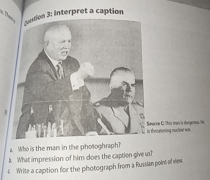 The Question 3: Interpret a caption 
Source C: This man is dangerous. He 
Is threatening nuclear war. 
Who is the man in the photoghraph? 
b. What impression of him does the caption give us? 
4 Write a caption for the photograph from a Russian point of view.