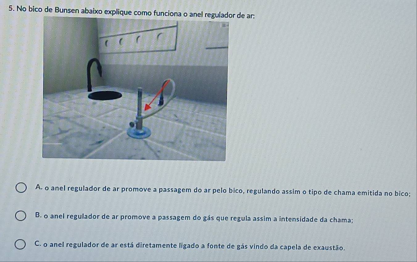 No bico de Bunsen abaixo explique como funciona o anel regulador de ar:
A. o anel regulador de ar promove a passagem do ar pelo bico, regulando assim o tipo de chama emitida no bico;
B. o anel regulador de ar promove a passagem do gás que regula assim a intensidade da chama;
C. o anel regulador de ar está diretamente ligado a fonte de gás vindo da capela de exaustão.