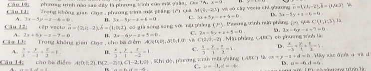 phương trình nào sau đây là phương trình của mặt phẳng Oz ?A. x=0. y-1=0
Câu IL Trong không gian Qz , phương trình mặt phẳng (P) qua M(0;-2;1) và có cặp vectơ chí phương vector a=(1;1;-2),vector b=(1;0;3) lù
A. 3x-5y-z-6=0. B. 3x-5y-z+6=0. C. 3x+5y-z+6=0. D. 3x-5y+z-6=0.
Câu 12: cập vecto vector a=(2;1;-2),vector b=(1;0;2) có giá song song với mặt phẳng (). Phương trình mặt phẳng (P)qui C(1;1;3) Yx
A. 2x+6y-z-7=0. B. 2x-6y-z+5=0. C. 2x+6y+z+5=0. D. 2x-6y-z+7=0.
Câu 13: Trong không gian Qz , cho ba điểm A(3;0;0),B(0;1;0) và C(0;0;-2). N ABI phâng (ABC) có phương trình là:
A.  x/3 + y/-1 + z/2 =1. B.  x/3 + y/1 + z/-2 =1. C.  x/3 + y/1 + z/2 =1. D.  x/-3 + y/1 + z/2 =1.
Câu 14: cho ba điểm A(0;1;2),B(2;-2;1),C(-2;1;0). Khi đó, phương trình mật phầng (ABC) là ax+y-z+d=0. Hãy xác định a và d
A. a=1d=1 B. a=6.d=-6. C. a=-1,d=-6. D. a=-6,d=6.
f(t) A có nhượng trình là: