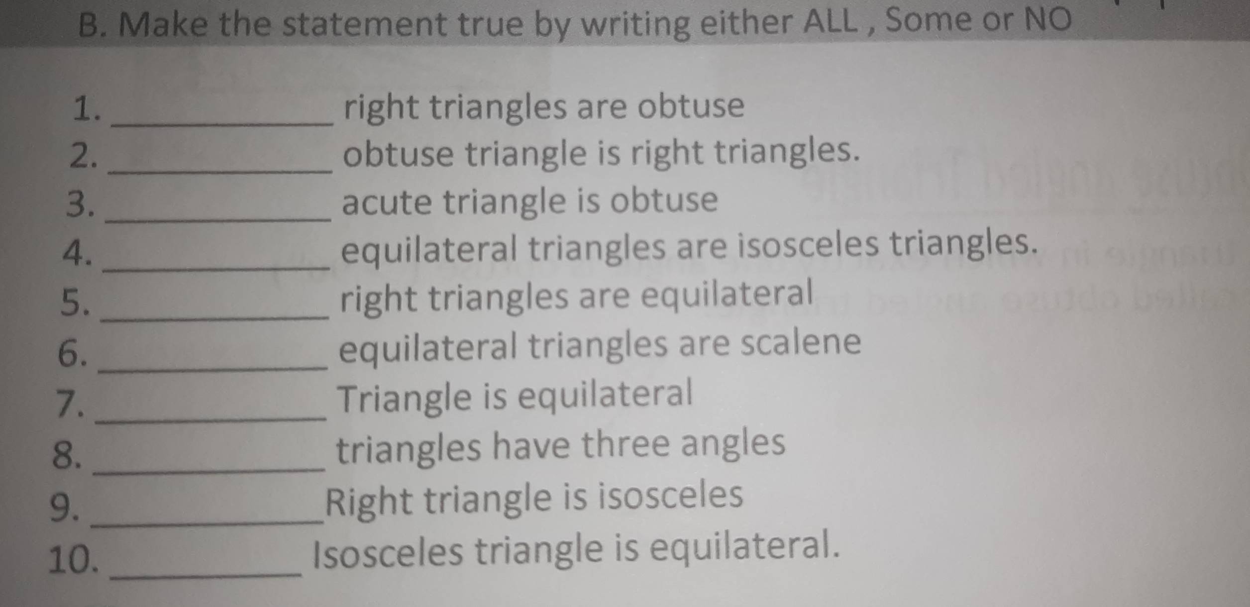 Make the statement true by writing either ALL , Some or NO 
1._ right triangles are obtuse 
2. obtuse triangle is right triangles. 
3. _acute triangle is obtuse 
4. _equilateral triangles are isosceles triangles. 
5. _right triangles are equilateral 
6._ 
equilateral triangles are scalene 
7. _Triangle is equilateral 
8. _triangles have three angles 
9._ 
Right triangle is isosceles 
10. _Isosceles triangle is equilateral.