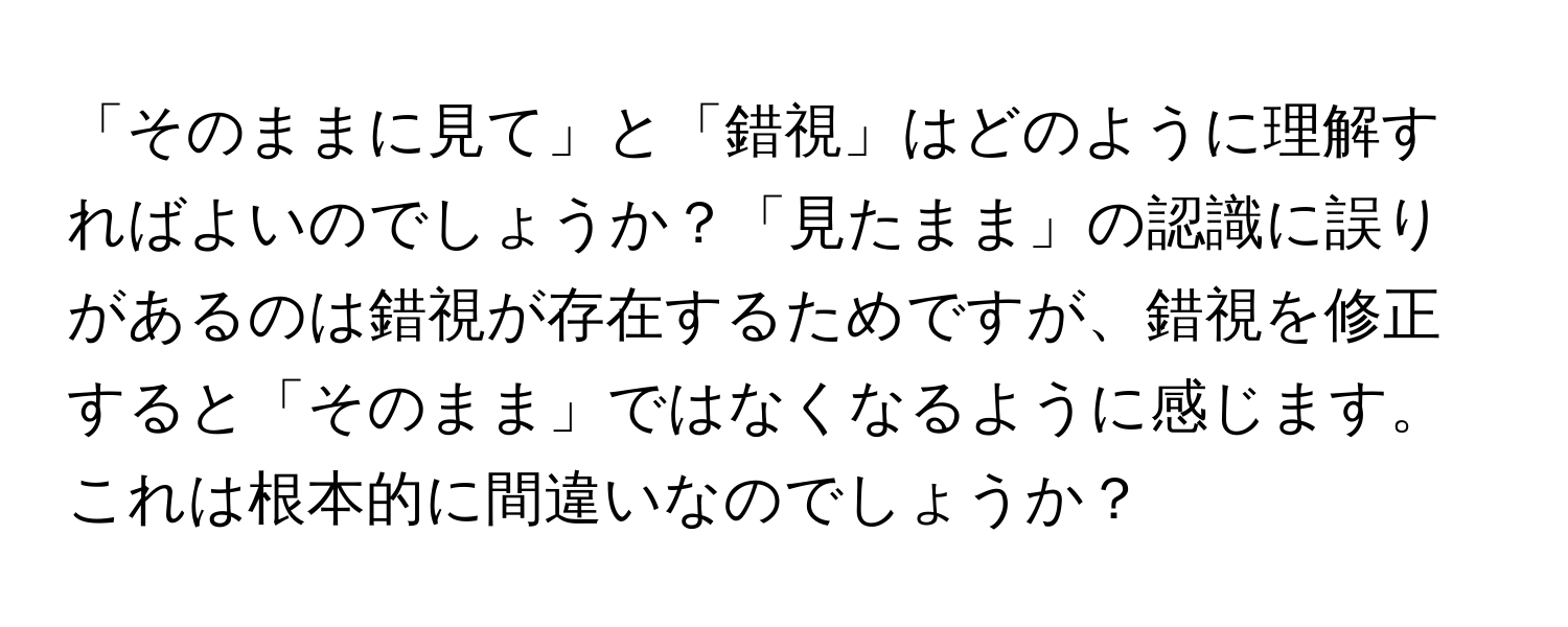 「そのままに見て」と「錯視」はどのように理解すればよいのでしょうか？「見たまま」の認識に誤りがあるのは錯視が存在するためですが、錯視を修正すると「そのまま」ではなくなるように感じます。これは根本的に間違いなのでしょうか？