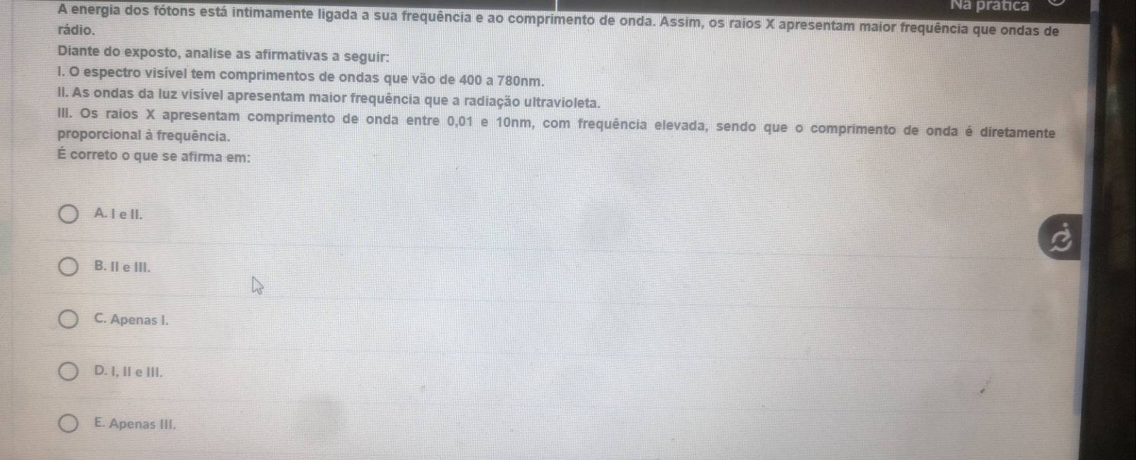 Na pratica
A energia dos fótons está intimamente ligada a sua frequência e ao comprimento de onda. Assim, os raios X apresentam maior frequência que ondas de
rádio.
Diante do exposto, analise as afirmativas a seguir:
l. O espectro visível tem comprimentos de ondas que vão de 400 a 780nm.
II. As ondas da luz visível apresentam maior frequência que a radiação ultravioleta.
III. Os raios X apresentam comprimento de onda entre 0,01 e 10nm, com frequência elevada, sendo que o comprimento de onda é diretamente
proporcional à frequência.
É correto o que se afirma em:
A. I e II.
B. II e III.
C. Apenas I.
D. I, IIe III.
E. Apenas III.