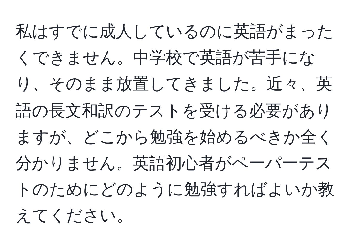 私はすでに成人しているのに英語がまったくできません。中学校で英語が苦手になり、そのまま放置してきました。近々、英語の長文和訳のテストを受ける必要がありますが、どこから勉強を始めるべきか全く分かりません。英語初心者がペーパーテストのためにどのように勉強すればよいか教えてください。