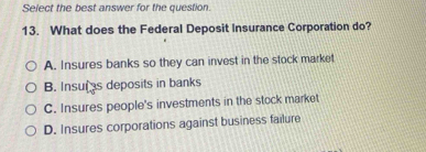 Select the best answer for the question.
13. What does the Federal Deposit Insurance Corporation do?
A. Insures banks so they can invest in the stock market
B. Insurs deposits in banks
C. Insures people's investments in the stock market
D. Insures corporations against business failure