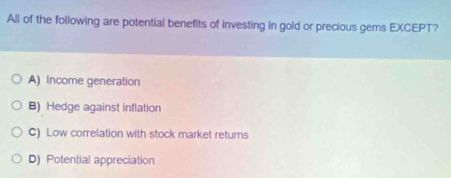 All of the following are potential benefits of investing in gold or precious gems EXCEPT?
A) Income generation
B) Hedge against inflation
C) Low correlation with stock market returns
D) Potential appreciation