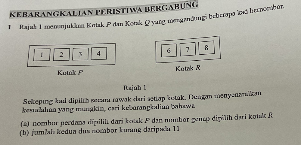 KEBARANGKALIAN PERISTIWA BERGABUNG 
1 Rajah 1 menunjukkan Kotak P dan Kotak Q yang mengandungi beberapa kad bernombor.
1 2 3 4
6 7 8
Kotak P Kotak R
Rajah 1 
Sekeping kad dipilih secara rawak dari setiap kotak. Dengan menyenaraikan 
kesudahan yang mungkin, cari kebarangkalian bahawa 
(a) nombor perdana dipilih dari kotak P dan nombor genap dipilih dari kotak R
(b) jumlah kedua dua nombor kurang daripada 11