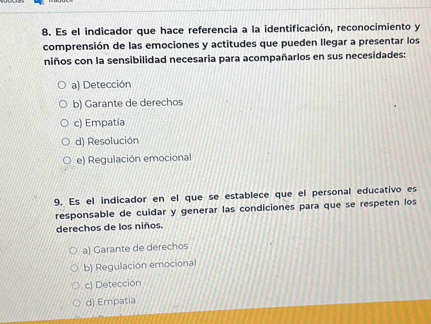 Es el indicador que hace referencia a la identificación, reconocimiento y
comprensión de las emociones y actitudes que pueden llegar a presentar los
niños con la sensibilidad necesaria para acompañarlos en sus necesidades:
a) Detección
b) Garante de derechos
c) Empatía
d) Resolución
e) Regulación emocional
9. Es el indicador en el que se establece que el personal educativo es
responsable de cuidar y generar las condiciones para que se respeten los
derechos de los niños.
a) Garante de derechos
b) Regulación emocional
c) Detección
d) Empatía