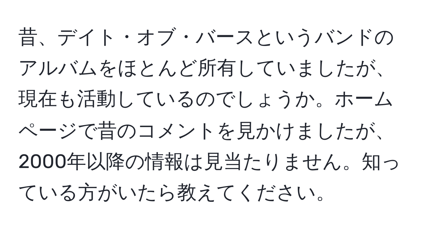 昔、デイト・オブ・バースというバンドのアルバムをほとんど所有していましたが、現在も活動しているのでしょうか。ホームページで昔のコメントを見かけましたが、2000年以降の情報は見当たりません。知っている方がいたら教えてください。