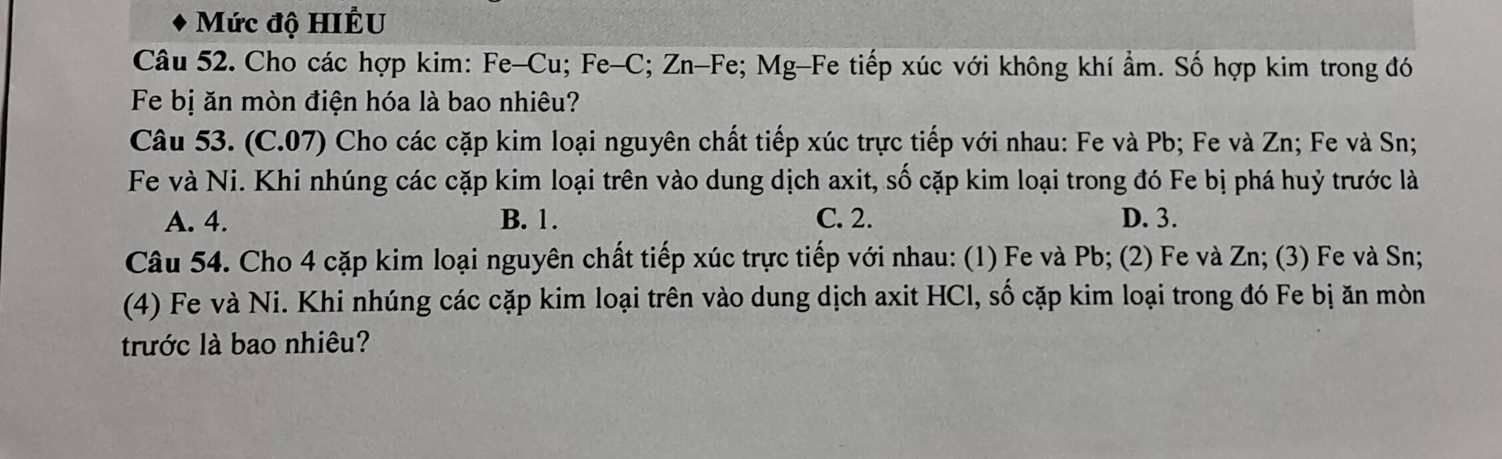 Mức độ HIÊU
Câu 52. Cho các hợp kim: Fe-Cu; Fe-C; Zn-Fe; Mg-Fe tiếp xúc với không khí ẩm. Số hợp kim trong đó
Fe bị ăn mòn điện hóa là bao nhiêu?
Câu 53. (C.07) Cho các cặp kim loại nguyên chất tiếp xúc trực tiếp với nhau: Fe và Pb; Fe và Zn; Fe và Sn;
Fe và Ni. Khi nhúng các cặp kim loại trên vào dung dịch axit, số cặp kim loại trong đó Fe bị phá huỷ trước là
A. 4. B. 1. C. 2. D. 3.
Câu 54. Cho 4 cặp kim loại nguyên chất tiếp xúc trực tiếp với nhau: (1) Fe và Pb; (2) Fe và Zn; (3) Fe và Sn;
(4) Fe và Ni. Khi nhúng các cặp kim loại trên vào dung dịch axit HCl, số cặp kim loại trong đó Fe bị ăn mòn
trước là bao nhiêu?