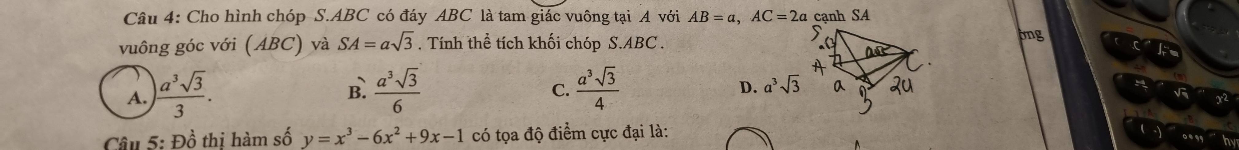 Cho hình chóp S. ABC có đáy ABC là tam giác vuông tại A với AB=a, AC=2a cạnh SA
vuông góc với (ABC) và SA=asqrt(3). Tính thể tích khối chóp S. ABC.
ong
A.  a^3sqrt(3)/3 .
B.  a^3sqrt(3)/6   a^3sqrt(3)/4 
C.
D. a^3sqrt(3)
Câu 5: Đồ thị hàm số y=x^3-6x^2+9x-1 có tọa độ điểm cực đại là:
..