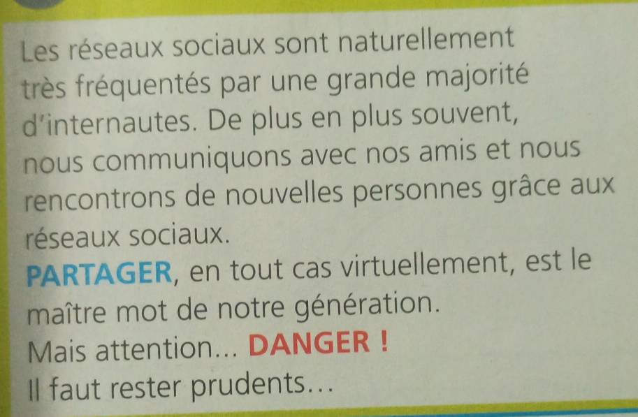 Les réseaux sociaux sont naturellement 
très fréquentés par une grande majorité 
d’internautes. De plus en plus souvent, 
nous communiquons avec nos amis et nous 
rencontrons de nouvelles personnes grâce aux 
réseaux sociaux. 
PARTAGER, en tout cas virtuellement, est le 
maître mot de notre génération. 
Mais attention... DANGER ! 
Il faut rester prudents...