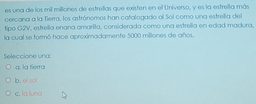 es una de los mil millones de estrellas que existen en el Universo, y es la estrella más
cercana a la Tierra, los astrónomos han catalogado al Sol como una estrella del
tipo G2V, estrella enana amarilla, considerada como una estrella en edad madura,
la cual se formó hace aproximadamente 5000 millones de años.
Seleccione una:
a. la tierra
b. el sol
c. la luna