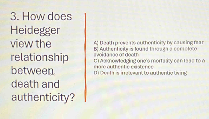 How does
Heidegger
view the A) Death prevents authenticity by causing fear
B) Authenticity is found through a complete
avoidance of death
relationship C) Acknowledging one’s mortality can lead to a
more authentic existence
between D) Death is irrelevant to authentic living
death and
authenticity?