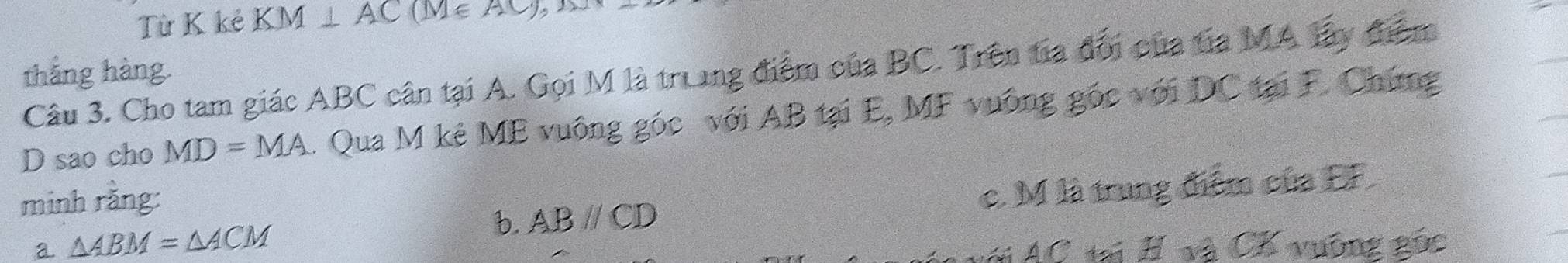 Từ K kẻ KM⊥ AC(M∈ AC)
Câu 3. Cho tam giác ABC cân tại A. Gọi M là truung điểm của BC. Trên tia đổi của tia MA lây điểm
thắng hàng.
D sao cho MD=MA 1. Qua M kê ME vuông góc với AB tại E, MF vuống gốc với DC tại F. Chứng
minh rằng:
a △ ABM=△ ACM c. M là trung điểm của EF.
b. ABparallel CD
AC tại H và CK vuỡng gốc