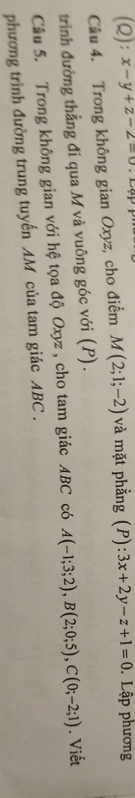 x-y+z-2=0
Câu 4. Trong không gian Oxyz, cho điểm M(2;1;-2) và mặt phẳng (P): 3x+2y-z+1=0. Lập phương 
trình đường thẳng đi qua M và vuông góc với (P). 
Câu 5. Trong không gian với hệ tọa độ Oxyz , cho tam giác ABC có A(-1;3;2), B(2;0;5), C(0;-2;1). Viết 
phương trình đường trung tuyến AM của tam giác ABC.