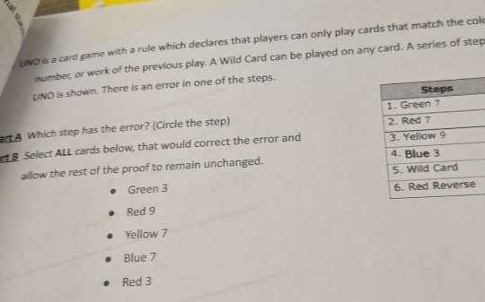 UNO is a card game with a rule which declares that players can only play cards that match the col
number; or work of the previous play. A Wild Card can be played on any card. A series of step
UNO is shown. There is an error in one of the steps.
art A Which step has the error? (Circle the step) 
rt B Select ALL cards below, that would correct the error and 
allow the rest of the proof to remain unchanged.
Green 3
Red 9
Yellow 7
Blue 7
Red 3