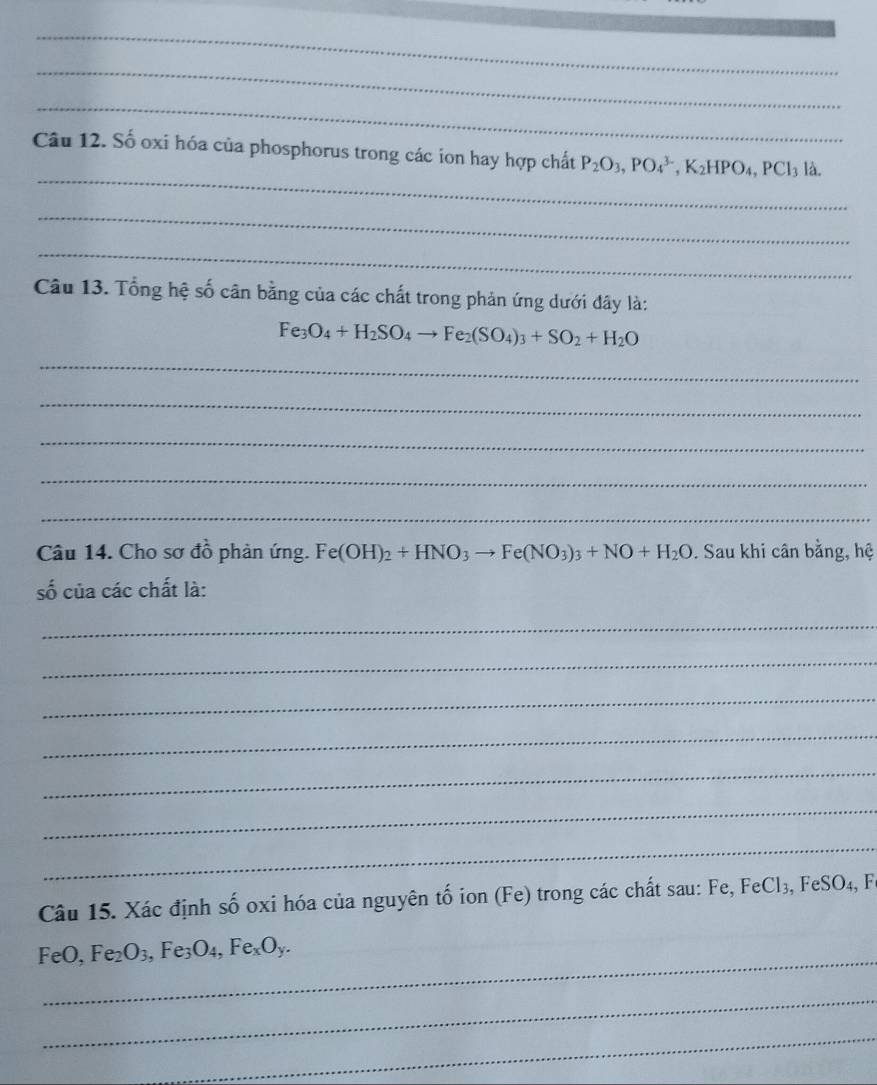 Số oxi hóa của phosphorus trong các ion hay hợp chất P_2O_3, PO_4^((3-), K_2)HPO_4, PCl_3l_2
_ 
_ 
Câu 13. Tổng hệ số cân bằng của các chất trong phản ứng dưới đây là:
Fe_3O_4+H_2SO_4to Fe_2(SO_4)_3+SO_2+H_2O
_ 
_ 
_ 
_ 
_ 
Câu 14. Cho sơ đồ phản ứng. Fe(OH)_2+HNO_3to Fe(NO_3)_3+NO+H_2O. Sau khi cân bằng, hệ 
số của các chất là: 
_ 
_ 
_ 
_ 
_ 
_ 
_ 
Câu 15. Xác định số oxi hóa của nguyên tố ion (Fe) trong các chất sau: Fe, FeCl₃, FeSO₄, Fe
_ 
FeO, Fe_2O_3, Fe_3O_4, Fe_xO_y. 
_ 
_