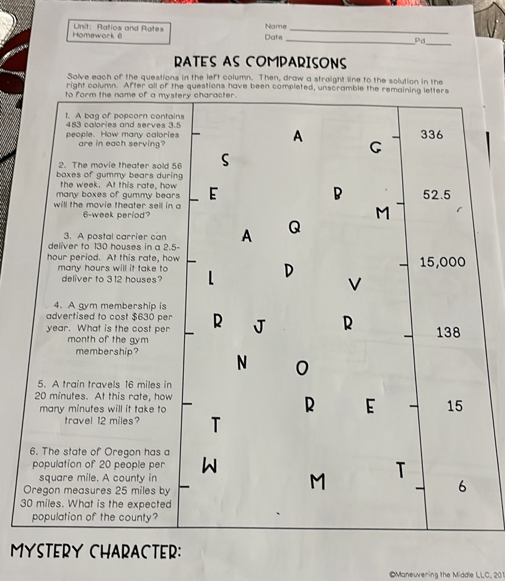 Ratios and Rates Nome_
_
Homework @ Date
_Pd
RATES AS COMPARISONS
Solve each of the questions in the left column. Then, draw a straight line to the solution in the
right column. After all of the questions have been completed, unscramble the remaining letters
to form the name of a mystery character.
1. A bag of popcorn contains
483 calories and serves 3.5
people. How many calories A 336
are in each serving?
2、 The movie theater sold 56 S
boxes of gummy bears during
the week. At this rate, how
many boxes of gummy bears E B 52.5
will the movie theater sell in a
6-week period?
M
3. A postal carrier can
A Q
deliver to 130 houses in a 2.5-
hour period. At this rate, how 15,000
many hours will it take to L
deliver to 312 houses?
D
V
4. A gym membership is
advertised to cost $630 per
R
year. What is the cost per R J 138
month of the gym
membership?
N 0
5. A train travels 16 miles in
20 minutes. At this rate, how
many minutes will it take to 
R E 15
travel 12 miles?
T
6. The state of Oregon has a
population of 20 people per W
square mile. A county in
T
Oregon measures 25 miles by
M
6
30 miles. What is the expected
population of the county?
MYSTERY CHARACTER:
Maneuvering the Middle LLC, 201