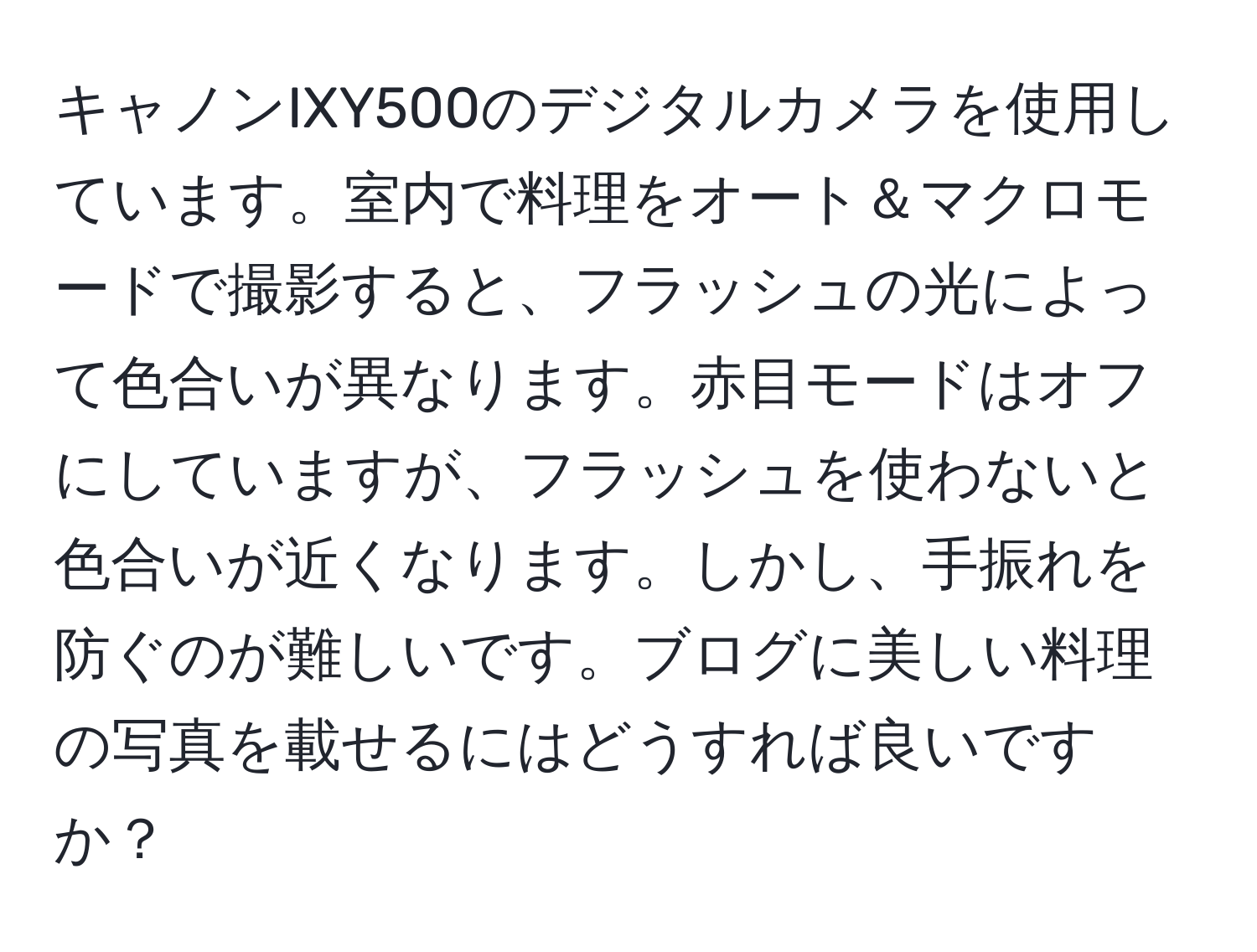 キャノンIXY500のデジタルカメラを使用しています。室内で料理をオート＆マクロモードで撮影すると、フラッシュの光によって色合いが異なります。赤目モードはオフにしていますが、フラッシュを使わないと色合いが近くなります。しかし、手振れを防ぐのが難しいです。ブログに美しい料理の写真を載せるにはどうすれば良いですか？