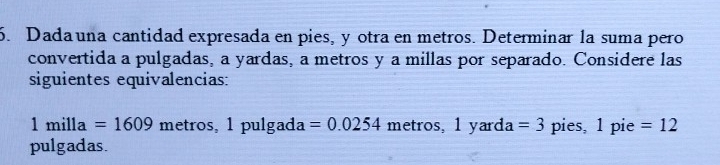 Dada una cantidad expresada en pies, y otra en metros. Determinar la suma pero 
convertida a pulgadas, a yardas, a metros y a millas por separado. Considere las 
siguientes equivalencias:
1milla=1609 metros, 1 pulgada =0.0254 metros, 1 u= ard a =3 pies, 1 pie =12
pulgadas.