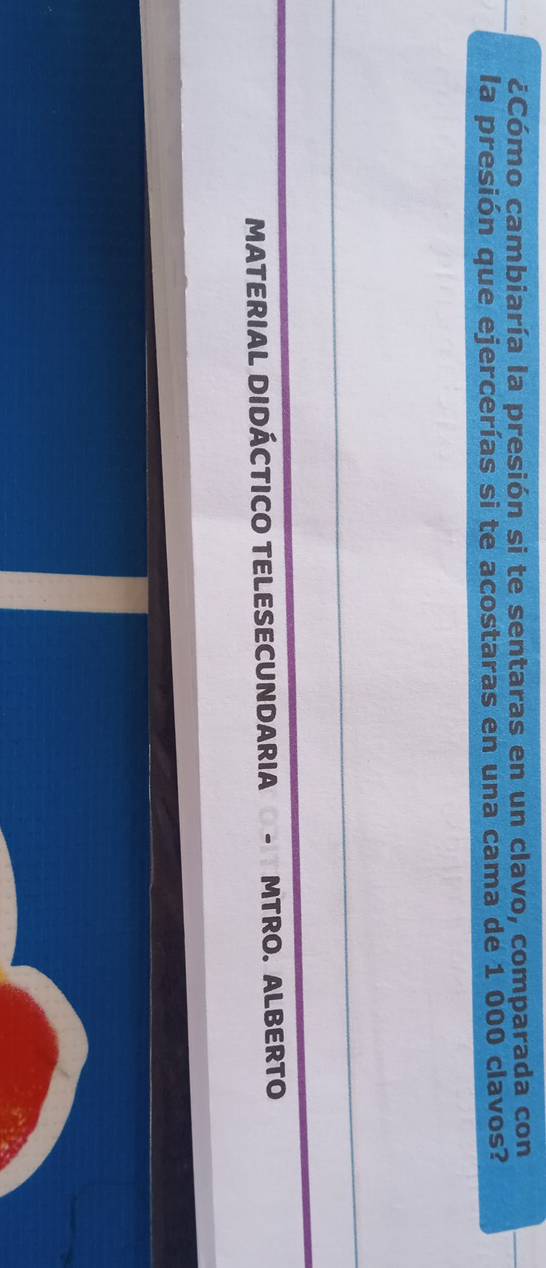 ¿Cómo cambiaría la presión si te sentaras en un clavo, comparada con 
la presión que ejercerías si te acostaras en una cama de 1 000 clavos? 
MATERIAL DIDÁCTICO TELESECUNDARIA - MTRO. ALBERTO