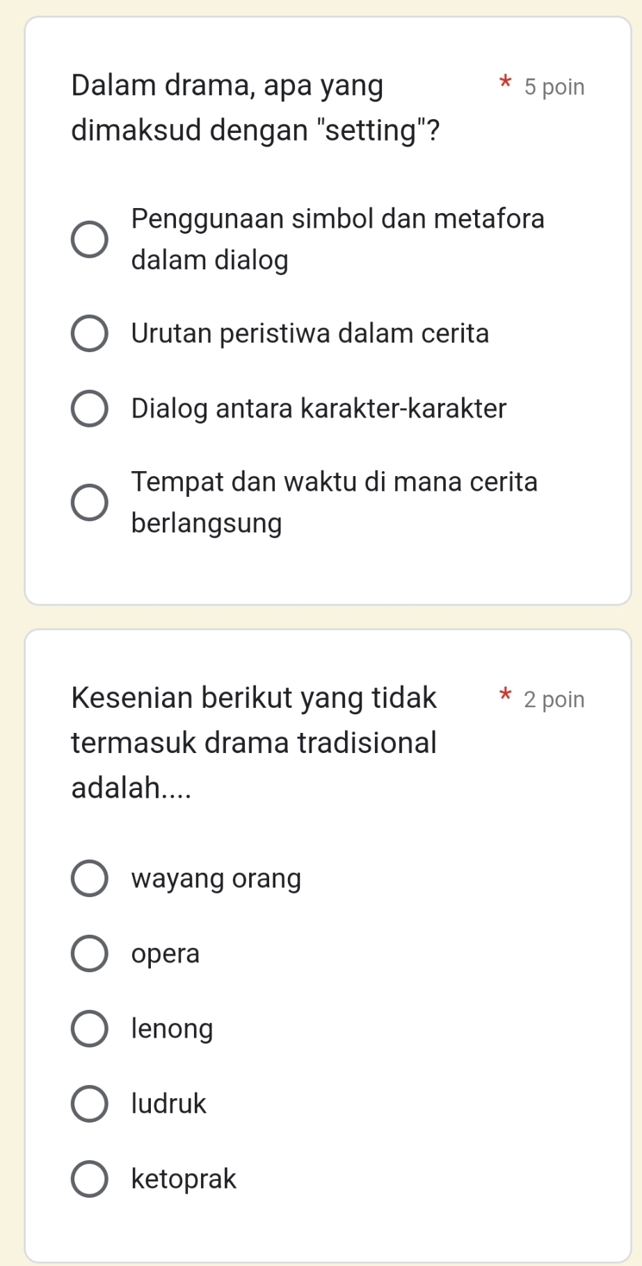 Dalam drama, apa yang 5 poin
dimaksud dengan "setting"?
Penggunaan simbol dan metafora
dalam dialog
Urutan peristiwa dalam cerita
Dialog antara karakter-karakter
Tempat dan waktu di mana cerita
berlangsung
Kesenian berikut yang tidak 2 poin
termasuk drama tradisional
adalah....
wayang orang
opera
lenong
ludruk
ketoprak