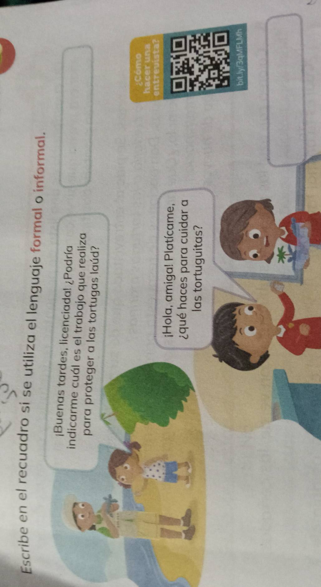 Escribe en el recuadro si se utiliza el lenguaje formal o informal. 
¡Buenas tardes, licenciada! ¿Podría 
indicarme cuál es el trabajo que realiza 
para proteger a las tortugas laúd? 
¿Cómo 
hacer una 
entrevista 
¡Hola, amiga! Platícame, 
¿qué haces para cuidar a 
las tortuguitas? 
bit.ly/3qMFLMh