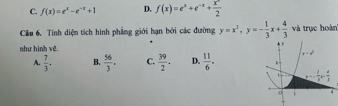 C. f(x)=e^x-e^(-x)+1
D. f(x)=e^x+e^(-x)+ x^2/2 
Câu 6. Tính diện tích hình phẳng giới hạn bởi các đường y=x^2,y=- 1/3 x+ 4/3  và trục hoành
như hình vẽ.
A.  7/3 .  56/3 . C.  39/2 . D.  11/6 .
B.