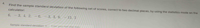 Find the sample standard deviation of the following set of scores, correct to two decimal places, by using the statistics mode on the 
calculator: 
6. -3.4. 2. —6. -3.3. 6. -15.5
Sample standard deviation = Enter your next step here