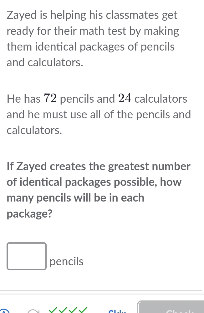 Zayed is helping his classmates get 
ready for their math test by making 
them identical packages of pencils 
and calculators. 
He has 72 pencils and 24 calculators 
and he must use all of the pencils and 
calculators. 
If Zayed creates the greatest number 
of identical packages possible, how 
many pencils will be in each 
package?
□  pencils 
□