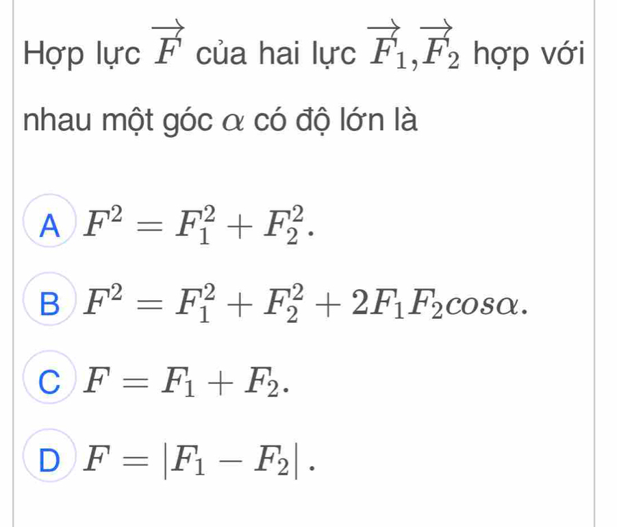 Hợp lực vector F của hai lực vector F_1, vector F_2 hợp với
nhau một góc α có độ lớn là
A F^2=F_1^(2+F_2^2.
B F^2)=F_1^(2+F_2^2+2F_1)F_2cos alpha.
C F=F_1+F_2.
D F=|F_1-F_2|.