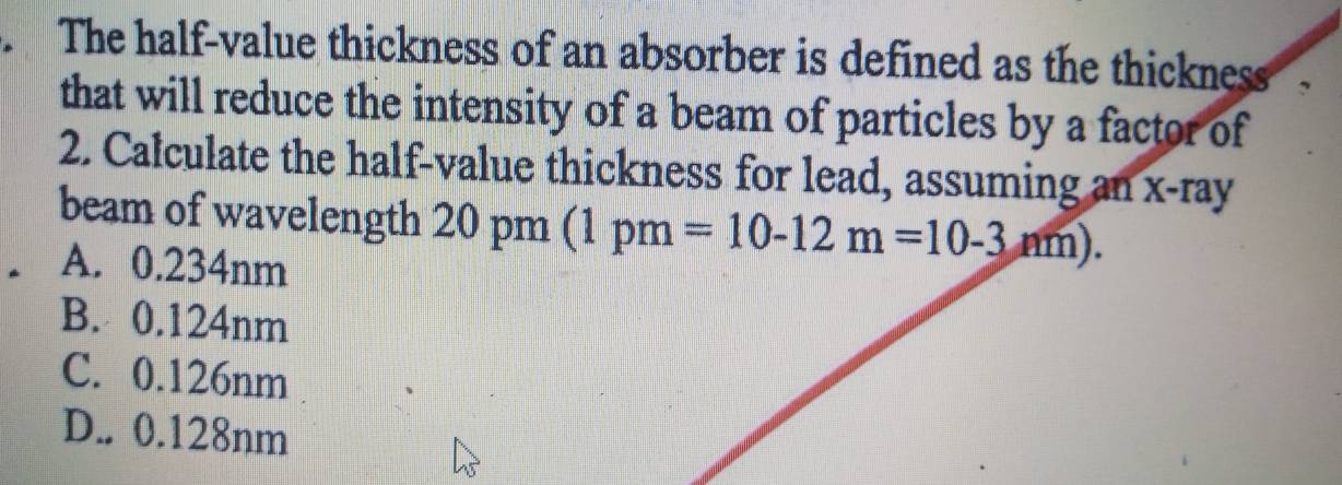 The half-value thickness of an absorber is defined as the thickness a
that will reduce the intensity of a beam of particles by a factor of
2. Calculate the half-value thickness for lead, assuming an x -ray
beam of wavelength 20 pm (1pm=10-12m=10-3nm).
A. 0.234nm
B. 0.124nm
C. 0.126nm
D.. 0.128nm