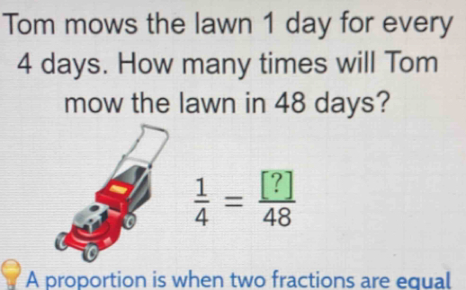 Tom mows the lawn 1 day for every
4 days. How many times will Tom 
mow the lawn in 48 days?
 1/4 = [?]/48 
A proportion is when two fractions are equal