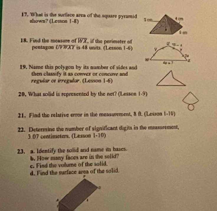 What is the surface area of the square pyramid
shown? (Lesson 1-8)
18. Find the measure of overline WX , if the perimeter of
pentagon UVWXY is 48 units. (Lesson 1-6)
19. Name this polygon by its number of sides and
then classify it as convex or concove and
regular of irregular. (Lesson 1-6)
20. What solid is represented by the net? (Lesson 1-9)
21. Find the relative error in the measurement, 8 ft. (Lesson 1-10)
22. Determine the number of significant digits in the measurement,
3.07 centimeters. (Lesson 1-10)
23, a. Identify the solid and name its bases.
b. How many faces are in the solid?
c. Find the volume of the solid.
d. Find the surface area of the solid.