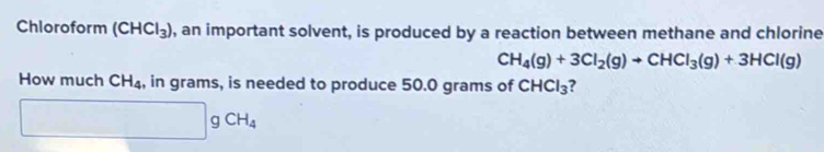 Chloroform (CHCl_3) , an important solvent, is produced by a reaction between methane and chlorine
CH_4(g)+3Cl_2(g)to CHCl_3(g)+3HCl(g)
How much CH_4 , in grams, is needed to produce 50.0 grams of CHCl_3
gCH_4