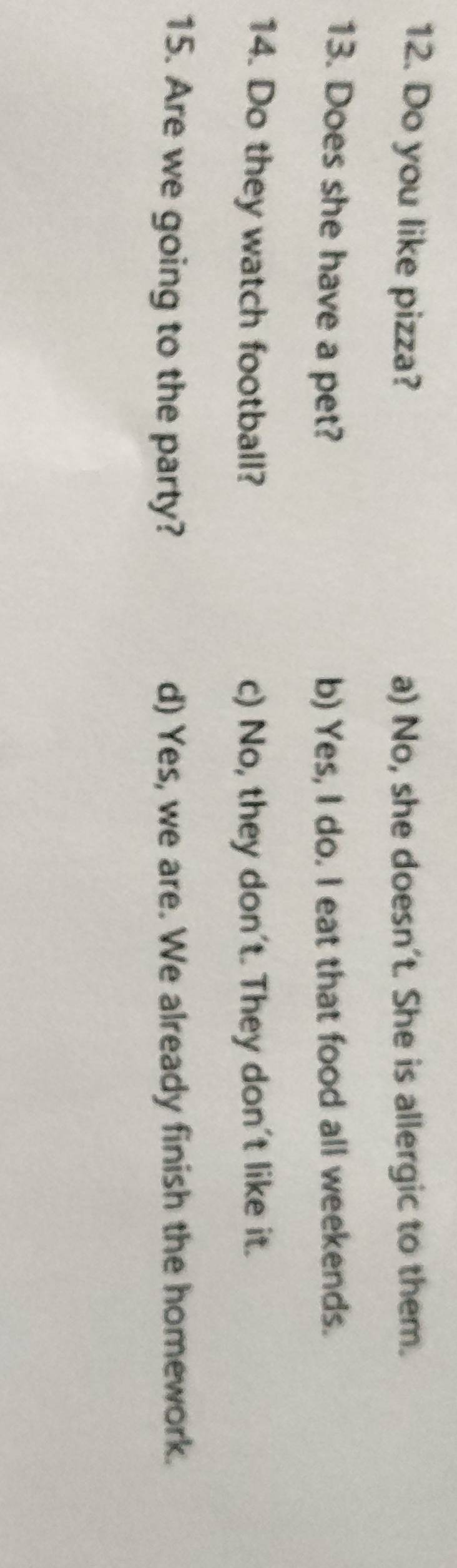 Do you like pizza? a) No, she doesn't. She is allergic to them.
13. Does she have a pet? b) Yes, I do. I eat that food all weekends.
14. Do they watch football? c) No, they don't. They don't like it.
15. Are we going to the party? d) Yes, we are. We already finish the homework.